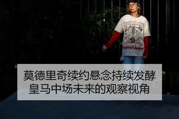 莫德里奇续约悬念持续发酵 皇马中场未来的观察视角